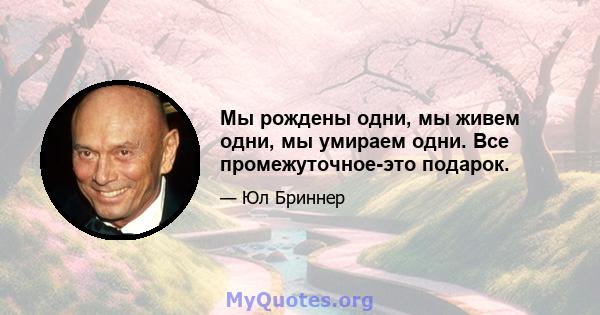 Мы рождены одни, мы живем одни, мы умираем одни. Все промежуточное-это подарок.