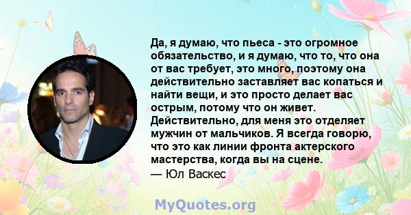 Да, я думаю, что пьеса - это огромное обязательство, и я думаю, что то, что она от вас требует, это много, поэтому она действительно заставляет вас копаться и найти вещи, и это просто делает вас острым, потому что он