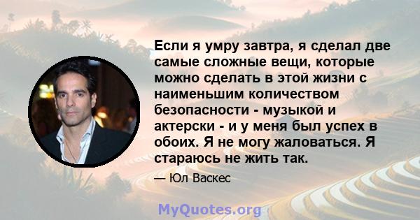 Если я умру завтра, я сделал две самые сложные вещи, которые можно сделать в этой жизни с наименьшим количеством безопасности - музыкой и актерски - и у меня был успех в обоих. Я не могу жаловаться. Я стараюсь не жить