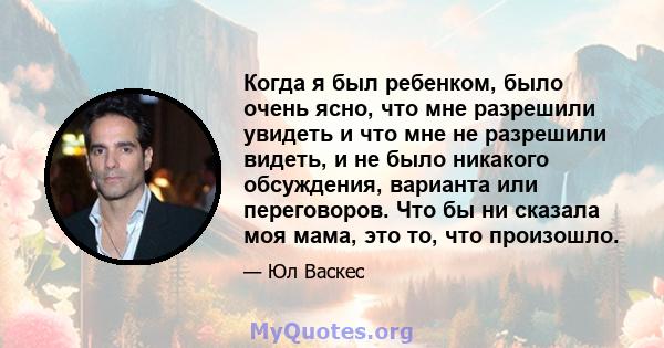 Когда я был ребенком, было очень ясно, что мне разрешили увидеть и что мне не разрешили видеть, и не было никакого обсуждения, варианта или переговоров. Что бы ни сказала моя мама, это то, что произошло.