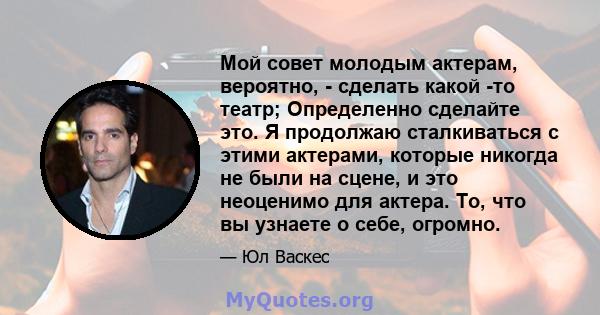 Мой совет молодым актерам, вероятно, - сделать какой -то театр; Определенно сделайте это. Я продолжаю сталкиваться с этими актерами, которые никогда не были на сцене, и это неоценимо для актера. То, что вы узнаете о