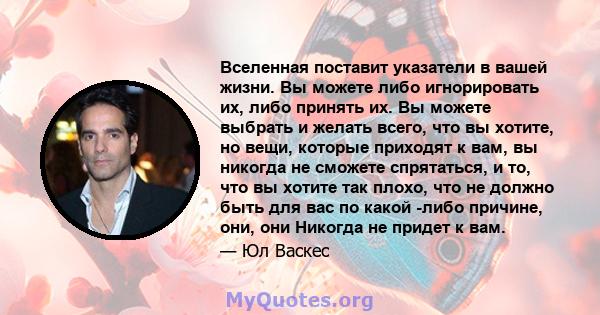 Вселенная поставит указатели в вашей жизни. Вы можете либо игнорировать их, либо принять их. Вы можете выбрать и желать всего, что вы хотите, но вещи, которые приходят к вам, вы никогда не сможете спрятаться, и то, что