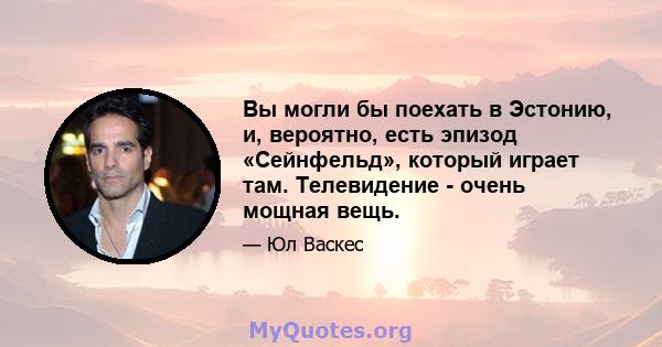 Вы могли бы поехать в Эстонию, и, вероятно, есть эпизод «Сейнфельд», который играет там. Телевидение - очень мощная вещь.