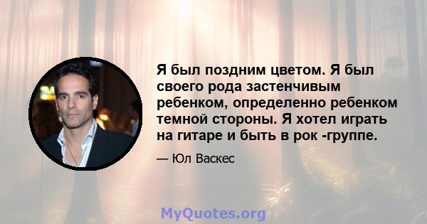 Я был поздним цветом. Я был своего рода застенчивым ребенком, определенно ребенком темной стороны. Я хотел играть на гитаре и быть в рок -группе.