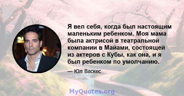 Я вел себя, когда был настоящим маленьким ребенком. Моя мама была актрисой в театральной компании в Майами, состоящей из актеров с Кубы, как она, и я был ребенком по умолчанию.