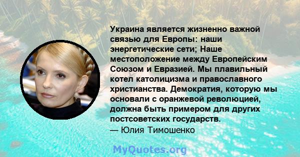 Украина является жизненно важной связью для Европы: наши энергетические сети; Наше местоположение между Европейским Союзом и Евразией. Мы плавильный котел католицизма и православного христианства. Демократия, которую мы 