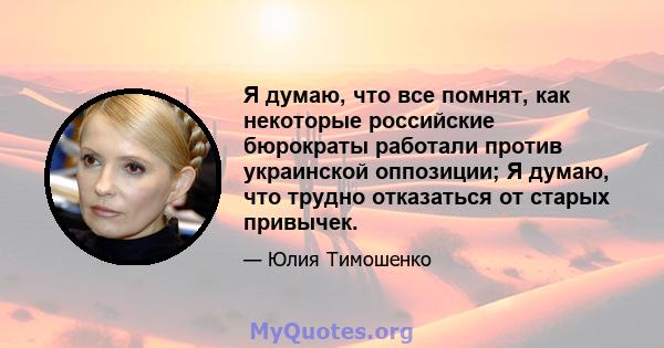 Я думаю, что все помнят, как некоторые российские бюрократы работали против украинской оппозиции; Я думаю, что трудно отказаться от старых привычек.