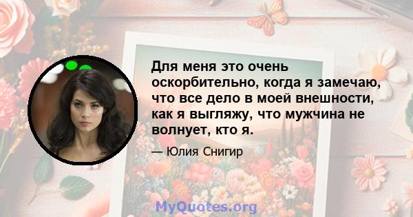 Для меня это очень оскорбительно, когда я замечаю, что все дело в моей внешности, как я выгляжу, что мужчина не волнует, кто я.