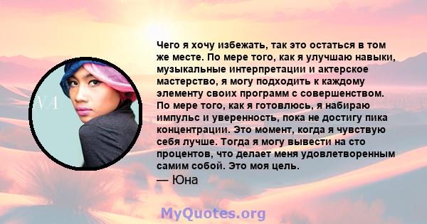 Чего я хочу избежать, так это остаться в том же месте. По мере того, как я улучшаю навыки, музыкальные интерпретации и актерское мастерство, я могу подходить к каждому элементу своих программ с совершенством. По мере