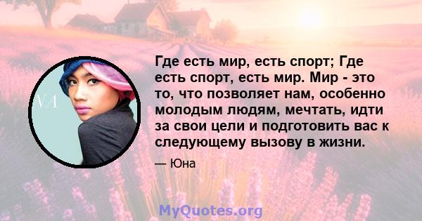 Где есть мир, есть спорт; Где есть спорт, есть мир. Мир - это то, что позволяет нам, особенно молодым людям, мечтать, идти за свои цели и подготовить вас к следующему вызову в жизни.