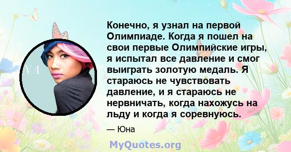 Конечно, я узнал на первой Олимпиаде. Когда я пошел на свои первые Олимпийские игры, я испытал все давление и смог выиграть золотую медаль. Я стараюсь не чувствовать давление, и я стараюсь не нервничать, когда нахожусь