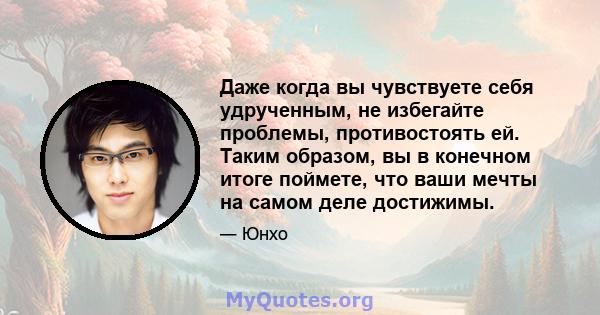 Даже когда вы чувствуете себя удрученным, не избегайте проблемы, противостоять ей. Таким образом, вы в конечном итоге поймете, что ваши мечты на самом деле достижимы.