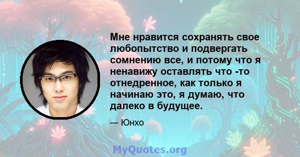 Мне нравится сохранять свое любопытство и подвергать сомнению все, и потому что я ненавижу оставлять что -то отнедренное, как только я начинаю это, я думаю, что далеко в будущее.