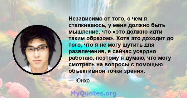 Независимо от того, с чем я сталкиваюсь, у меня должно быть мышление, что «это должно идти таким образом». Хотя это доходит до того, что я не могу шутить для развлечения, я сейчас усердно работаю, поэтому я думаю, что