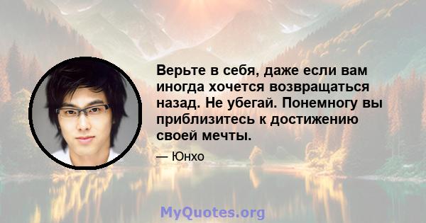 Верьте в себя, даже если вам иногда хочется возвращаться назад. Не убегай. Понемногу вы приблизитесь к достижению своей мечты.