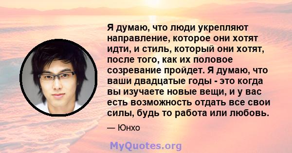 Я думаю, что люди укрепляют направление, которое они хотят идти, и стиль, который они хотят, после того, как их половое созревание пройдет. Я думаю, что ваши двадцатые годы - это когда вы изучаете новые вещи, и у вас