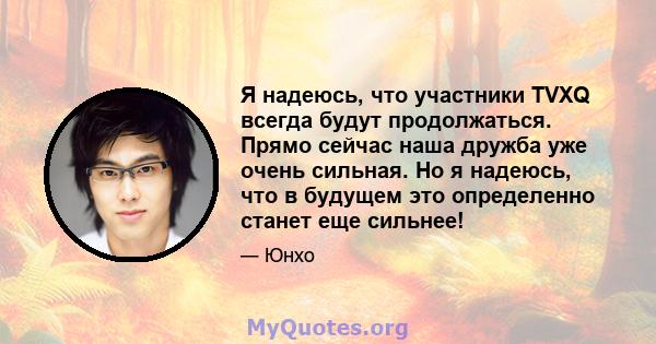 Я надеюсь, что участники TVXQ всегда будут продолжаться. Прямо сейчас наша дружба уже очень сильная. Но я надеюсь, что в будущем это определенно станет еще сильнее!