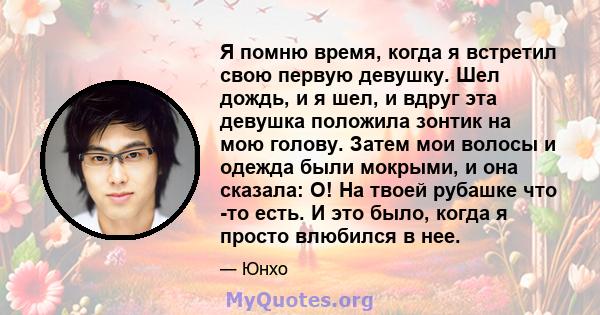 Я помню время, когда я встретил свою первую девушку. Шел дождь, и я шел, и вдруг эта девушка положила зонтик на мою голову. Затем мои волосы и одежда были мокрыми, и она сказала: О! На твоей рубашке что -то есть. И это