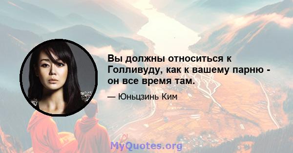 Вы должны относиться к Голливуду, как к вашему парню - он все время там.