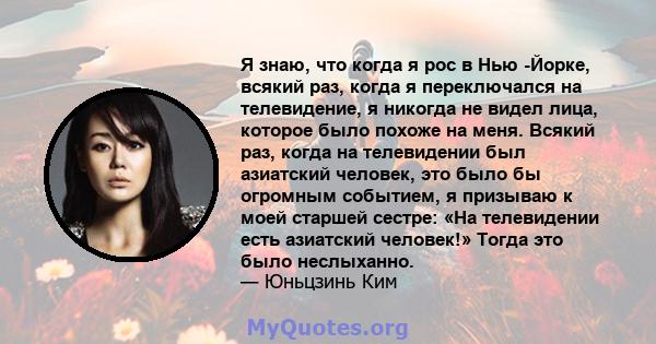 Я знаю, что когда я рос в Нью -Йорке, всякий раз, когда я переключался на телевидение, я никогда не видел лица, которое было похоже на меня. Всякий раз, когда на телевидении был азиатский человек, это было бы огромным