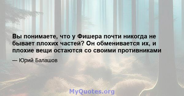 Вы понимаете, что у Фишера почти никогда не бывает плохих частей? Он обменивается их, и плохие вещи остаются со своими противниками