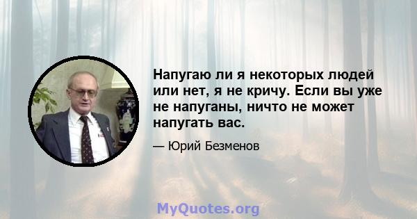 Напугаю ли я некоторых людей или нет, я не кричу. Если вы уже не напуганы, ничто не может напугать вас.