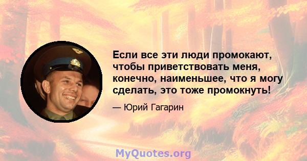 Если все эти люди промокают, чтобы приветствовать меня, конечно, наименьшее, что я могу сделать, это тоже промокнуть!