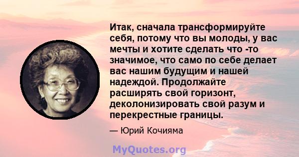 Итак, сначала трансформируйте себя, потому что вы молоды, у вас мечты и хотите сделать что -то значимое, что само по себе делает вас нашим будущим и нашей надеждой. Продолжайте расширять свой горизонт, деколонизировать