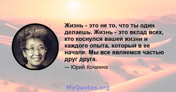 Жизнь - это не то, что ты один делаешь. Жизнь - это вклад всех, кто коснулся вашей жизни и каждого опыта, который в ее начале. Мы все являемся частью друг друга.