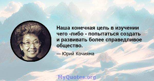 Наша конечная цель в изучении чего -либо - попытаться создать и развивать более справедливое общество.