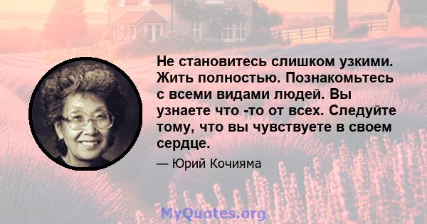 Не становитесь слишком узкими. Жить полностью. Познакомьтесь с всеми видами людей. Вы узнаете что -то от всех. Следуйте тому, что вы чувствуете в своем сердце.