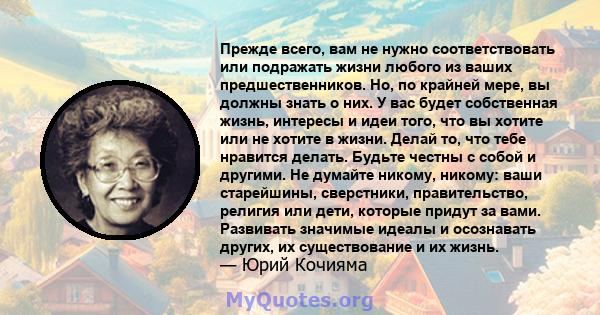 Прежде всего, вам не нужно соответствовать или подражать жизни любого из ваших предшественников. Но, по крайней мере, вы должны знать о них. У вас будет собственная жизнь, интересы и идеи того, что вы хотите или не