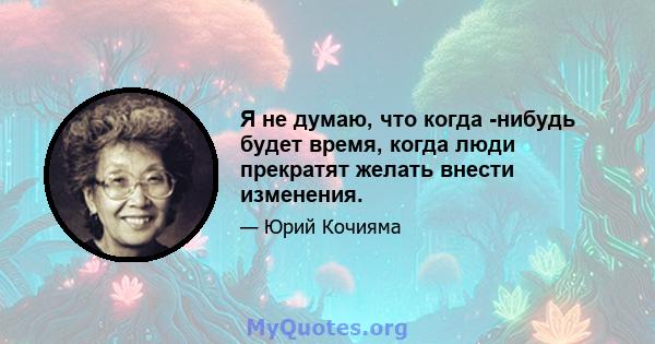 Я не думаю, что когда -нибудь будет время, когда люди прекратят желать внести изменения.