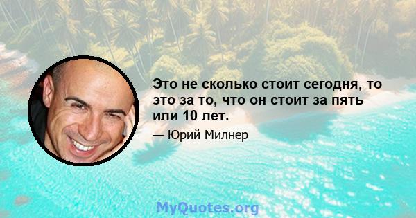 Это не сколько стоит сегодня, то это за то, что он стоит за пять или 10 лет.