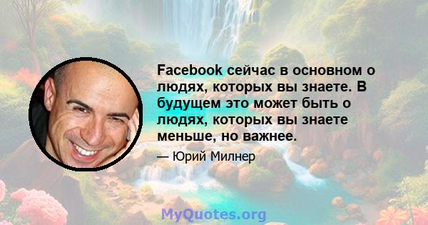 Facebook сейчас в основном о людях, которых вы знаете. В будущем это может быть о людях, которых вы знаете меньше, но важнее.