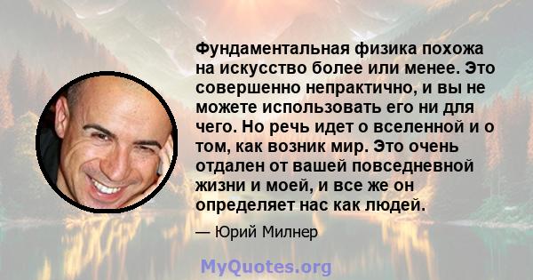 Фундаментальная физика похожа на искусство более или менее. Это совершенно непрактично, и вы не можете использовать его ни для чего. Но речь идет о вселенной и о том, как возник мир. Это очень отдален от вашей