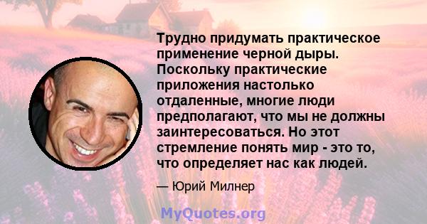 Трудно придумать практическое применение черной дыры. Поскольку практические приложения настолько отдаленные, многие люди предполагают, что мы не должны заинтересоваться. Но этот стремление понять мир - это то, что