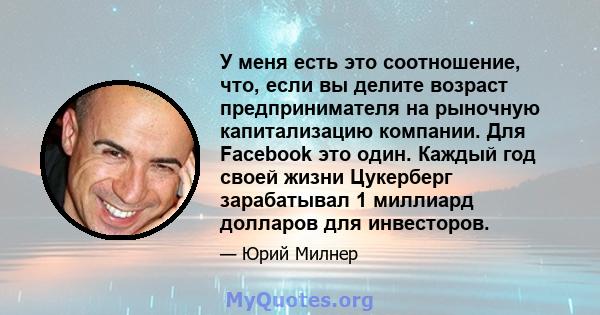 У меня есть это соотношение, что, если вы делите возраст предпринимателя на рыночную капитализацию компании. Для Facebook это один. Каждый год своей жизни Цукерберг зарабатывал 1 миллиард долларов для инвесторов.