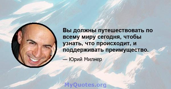 Вы должны путешествовать по всему миру сегодня, чтобы узнать, что происходит, и поддерживать преимущество.