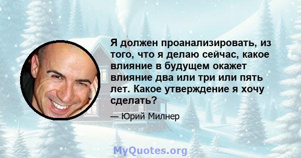 Я должен проанализировать, из того, что я делаю сейчас, какое влияние в будущем окажет влияние два или три или пять лет. Какое утверждение я хочу сделать?