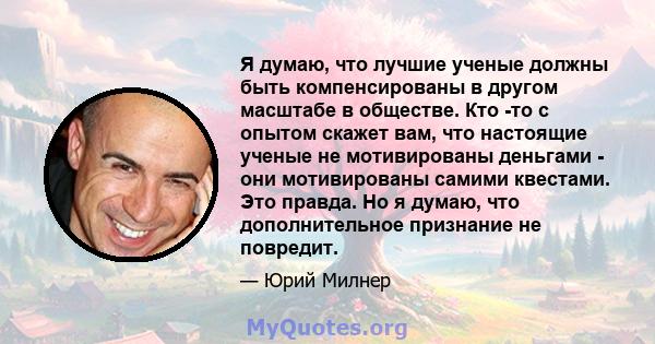 Я думаю, что лучшие ученые должны быть компенсированы в другом масштабе в обществе. Кто -то с опытом скажет вам, что настоящие ученые не мотивированы деньгами - они мотивированы самими квестами. Это правда. Но я думаю,