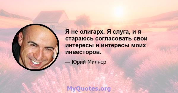 Я не олигарх. Я слуга, и я стараюсь согласовать свои интересы и интересы моих инвесторов.