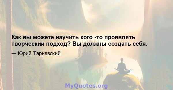 Как вы можете научить кого -то проявлять творческий подход? Вы должны создать себя.