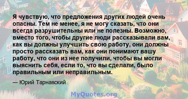 Я чувствую, что предложения других людей очень опасны. Тем не менее, я не могу сказать, что они всегда разрушительны или не полезны. Возможно, вместо того, чтобы другие люди рассказывали вам, как вы должны улучшить свою 