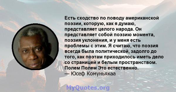 Есть сходство по поводу американской поэзии, которую, как я думаю, представляет целого народа. Он представляет собой поэзию момента, поэзия уклонения, и у меня есть проблемы с этим. Я считаю, что поэзия всегда была