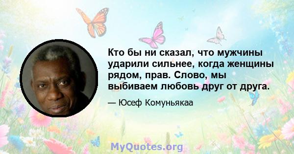 Кто бы ни сказал, что мужчины ударили сильнее, когда женщины рядом, прав. Слово, мы выбиваем любовь друг от друга.