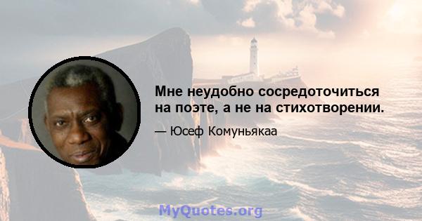 Мне неудобно сосредоточиться на поэте, а не на стихотворении.