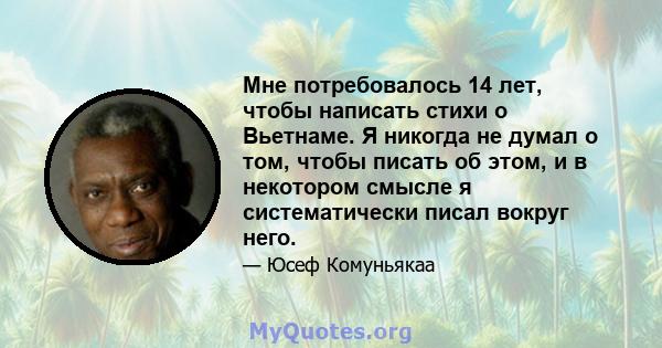 Мне потребовалось 14 лет, чтобы написать стихи о Вьетнаме. Я никогда не думал о том, чтобы писать об этом, и в некотором смысле я систематически писал вокруг него.