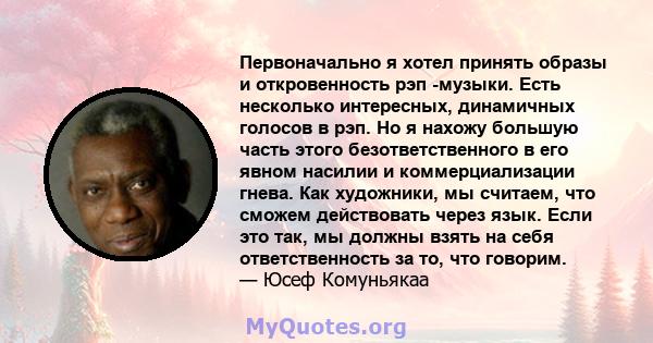 Первоначально я хотел принять образы и откровенность рэп -музыки. Есть несколько интересных, динамичных голосов в рэп. Но я нахожу большую часть этого безответственного в его явном насилии и коммерциализации гнева. Как