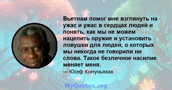 Вьетнам помог мне взглянуть на ужас и ужас в сердцах людей и понять, как мы не можем нацелить оружие и установить ловушки для людей, о которых мы никогда не говорили ни слова. Такое безличное насилие меняет меня.